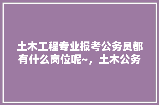 土木工程专业报考公务员都有什么岗位呢~，土木公务员考试题库及答案 教育科普