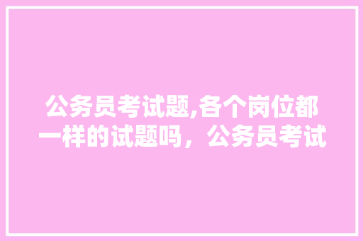 公务员考试题,各个岗位都一样的试题吗，公务员考试题单选 大学排名