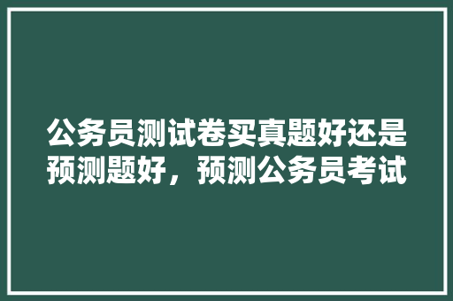 公务员测试卷买真题好还是预测题好，预测公务员考试题目的软件 公考知识