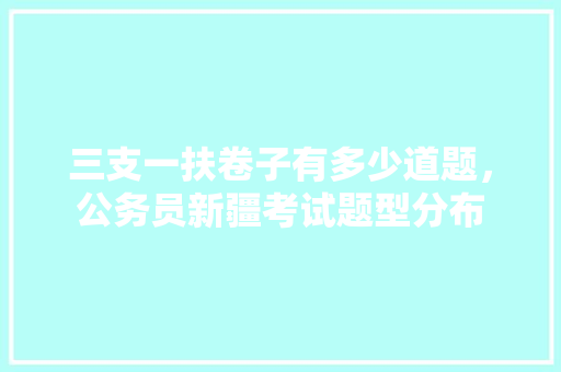 三支一扶卷子有多少道题，公务员新疆考试题型分布 教育科普
