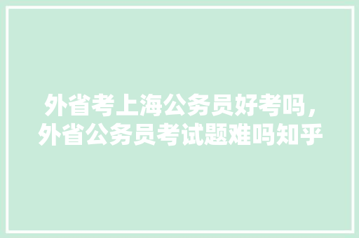 外省考上海公务员好考吗，外省公务员考试题难吗知乎 教育科普
