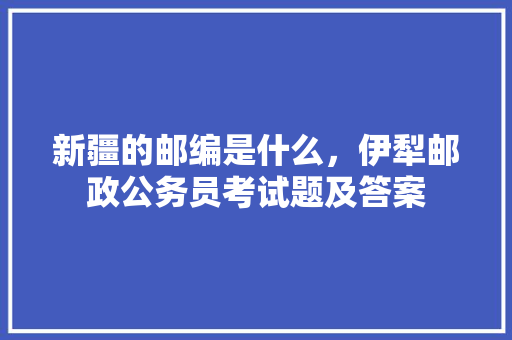 新疆的邮编是什么，伊犁邮政公务员考试题及答案 教育科普