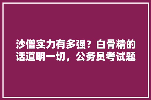 沙僧实力有多强？白骨精的话道明一切，公务员考试题唐僧