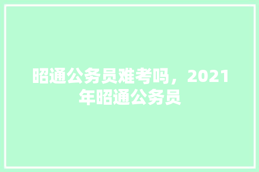 昭通公务员难考吗，2021年昭通公务员