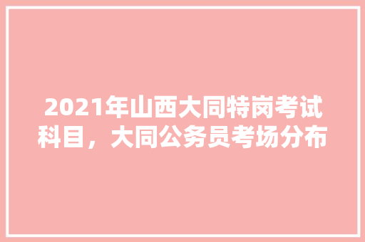 2021年山西大同特岗考试科目，大同公务员考场分布图 公考知识