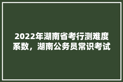 2022年湖南省考行测难度系数，湖南公务员常识考试题及答案 教育科普