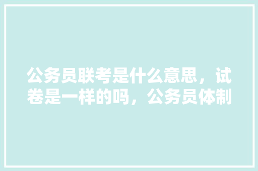 公务员联考是什么意思，试卷是一样的吗，公务员体制内考试题库及答案 专业填报