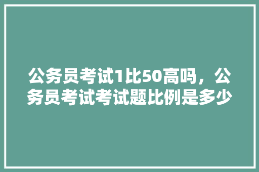公务员考试1比50高吗，公务员考试考试题比例是多少 大学排名