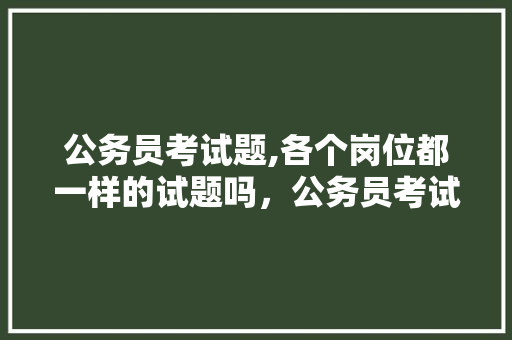 公务员考试题,各个岗位都一样的试题吗，公务员考试题网络十八掌分为几个阶段 公考知识