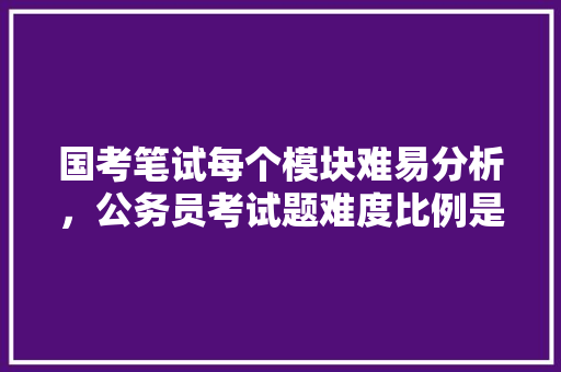 国考笔试每个模块难易分析，公务员考试题难度比例是多少 专业填报