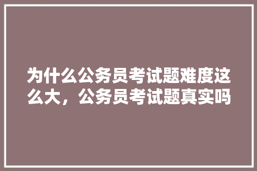 为什么公务员考试题难度这么大，公务员考试题真实吗现在 教育科普