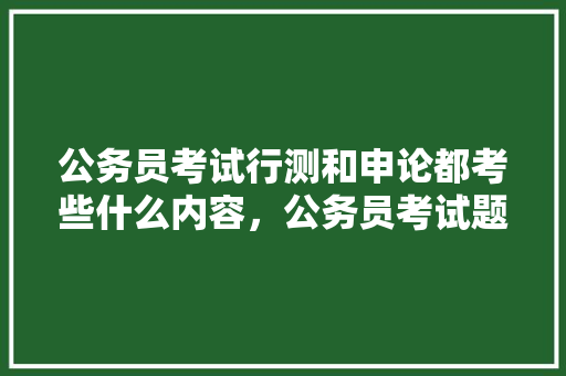 公务员考试行测和申论都考些什么内容，公务员考试题会考什么内容 教育科普