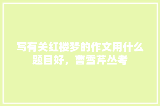 写有关红楼梦的作文用什么题目好，曹雪芹丛考 专业填报