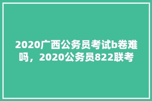 2020广西公务员考试b卷难吗，2020公务员822联考 建筑考试