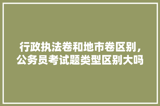 行政执法卷和地市卷区别，公务员考试题类型区别大吗 教育科普