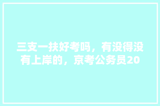 三支一扶好考吗，有没得没有上岸的，京考公务员2021考试 专业填报
