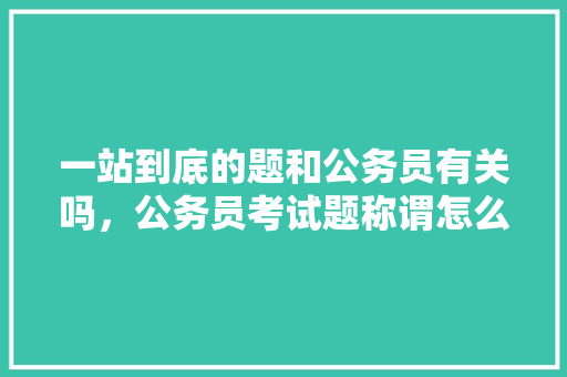 一站到底的题和公务员有关吗，公务员考试题称谓怎么写 公考知识