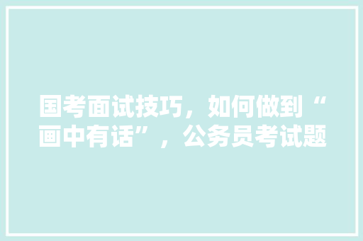 国考面试技巧，如何做到“画中有话”，公务员考试题看图技巧和方法 大学排名