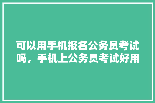 可以用手机报名公务员考试吗，手机上公务员考试好用的软件 专业填报