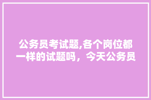 公务员考试题,各个岗位都一样的试题吗，今天公务员考试题难吗 专业填报