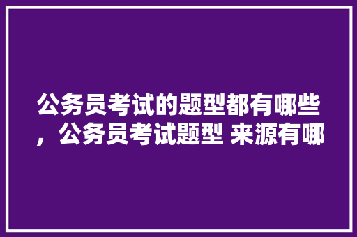 公务员考试的题型都有哪些，公务员考试题型 来源有哪些 教育科普