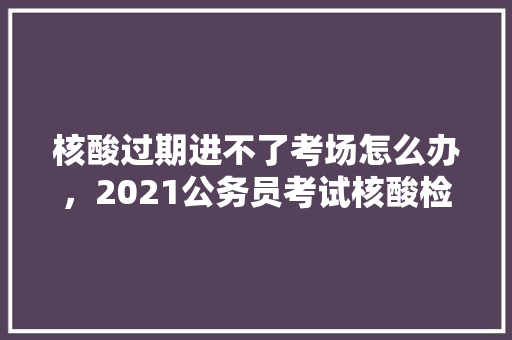 核酸过期进不了考场怎么办，2021公务员考试核酸检测 公考知识
