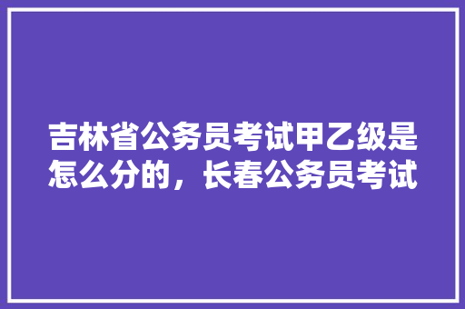 吉林省公务员考试甲乙级是怎么分的，长春公务员考试题60只羊 大学排名