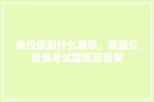 单位级别什么意思，局级公务员考试题库及答案 教育科普