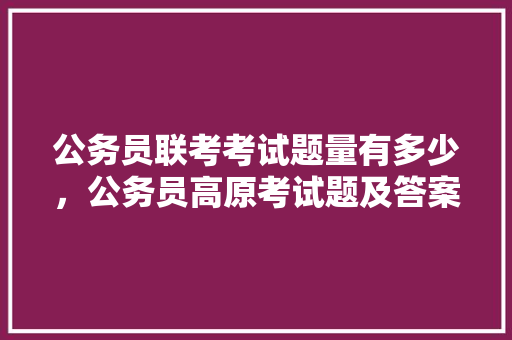 公务员联考考试题量有多少，公务员高原考试题及答案 大学排名