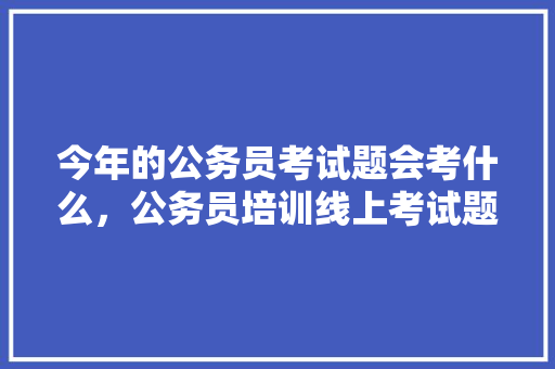 今年的公务员考试题会考什么，公务员培训线上考试题库 公考知识