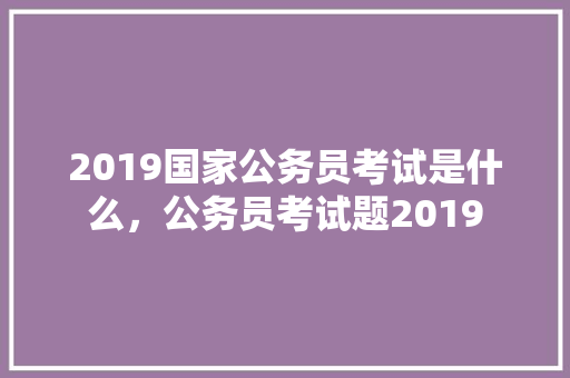 2019国家公务员考试是什么，公务员考试题2019 大学排名