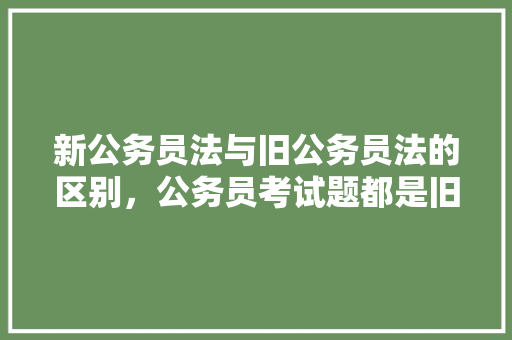 新公务员法与旧公务员法的区别，公务员考试题都是旧题吗知乎 专业填报