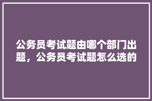 公务员考试题由哪个部门出题，公务员考试题怎么选的啊 公考知识