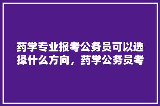 药学专业报考公务员可以选择什么方向，药学公务员考试题库及答案 大学排名