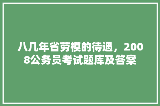 八几年省劳模的待遇，2008公务员考试题库及答案 教育科普