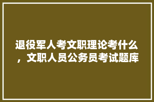 退役军人考文职理论考什么，文职人员公务员考试题库 专业填报