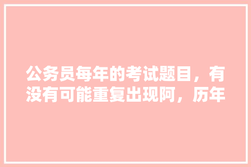 公务员每年的考试题目，有没有可能重复出现阿，历年公务员考试题目找规律 专业填报