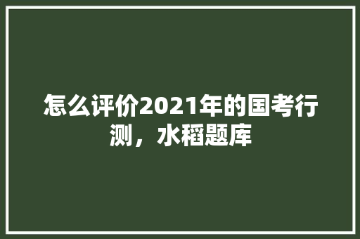 怎么评价2021年的国考行测，水稻题库 专业填报
