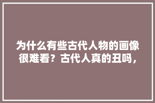 为什么有些古代人物的画像很难看？古代人真的丑吗，齐白石面试题 专业填报