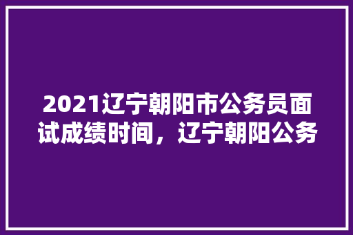 2021辽宁朝阳市公务员面试成绩时间，辽宁朝阳公务员考试题及答案