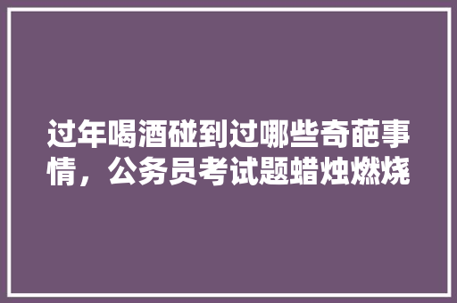 过年喝酒碰到过哪些奇葩事情，公务员考试题蜡烛燃烧 建筑考试