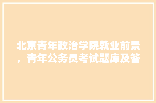 北京青年政治学院就业前景，青年公务员考试题库及答案 大学排名