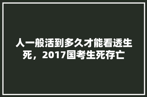 人一般活到多久才能看透生死，2017国考生死存亡 建筑考试