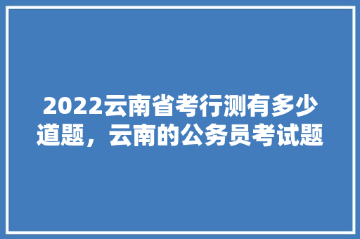 2022云南省考行测有多少道题，云南的公务员考试题目一样吗 教育科普
