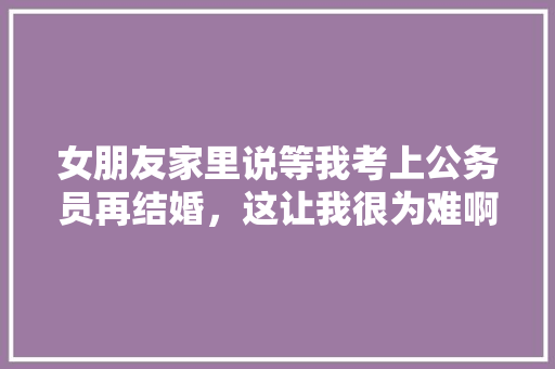 女朋友家里说等我考上公务员再结婚，这让我很为难啊，考了一次，越来越感觉公务员好难考，要不要继续考，公务员真题嫁娶 教育科普