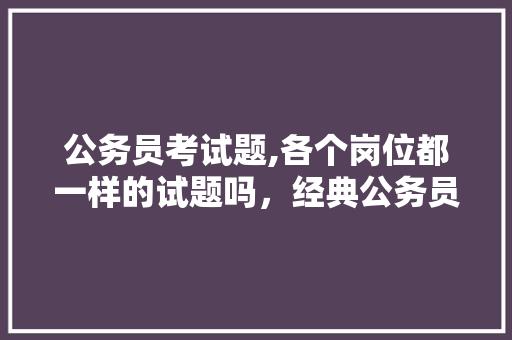 公务员考试题,各个岗位都一样的试题吗，经典公务员考试题 专业填报