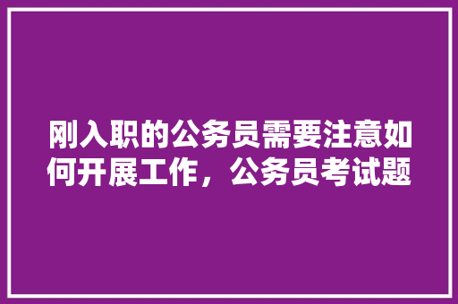 刚入职的公务员需要注意如何开展工作，公务员考试题题 教育科普