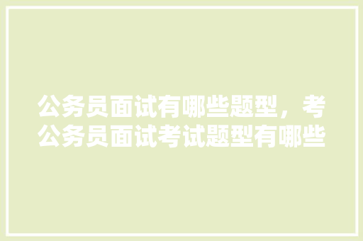 公务员面试有哪些题型，考公务员面试考试题型有哪些 大学排名
