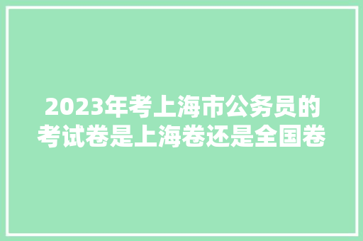 2023年考上海市公务员的考试卷是上海卷还是全国卷，上海公务员考试题库及答案4000题 专业填报