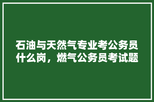 石油与天然气专业考公务员什么岗，燃气公务员考试题及答案 大学排名